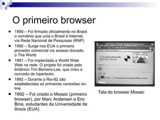 O primeiro browser 1990 – Foi firmado oficialmente no Brasil o convênio que unia o Brasil à Internet, via Rede Nacional de Pesquisas (RNP)  1990 – Surge nos EUA o primeiro provedor comercial via acesso discado, o The World 1991 – Foi implantada a World Wide Web na rede. O projeto foi criado pelo britânico Tim Berners-Lee, que criou o conceito de hipertexto. 1992 – Durante a Rio-92 são estabelecidas as primeiras conexões on-line. 1992 – Foi criado o Mosaic (primeiro browser), por Marc Andersen e Eric Bina, estudantes da Universidade de Ilinois (EUA) Tela do browser Mosaic 