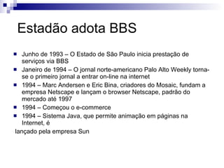 Estadão adota BBS Junho de 1993 – O Estado de São Paulo inicia prestação de serviços via BBS Janeiro de 1994 – O jornal norte-americano Palo Alto Weekly torna-se o primeiro jornal a entrar on-line na internet 1994 – Marc Andersen e Eric Bina, criadores do Mosaic, fundam a empresa Netscape e lançam o browser Netscape, padrão do mercado até 1997 1994 – Começou o e-commerce 1994 – Sistema Java, que permite animação em páginas na Internet, é lançado pela empresa Sun 