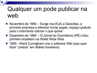 Qualquer um pode publicar na web Novembro de 1994 – Surge nos EUA a Geocities, a primeira empresa a oferecer home pages, espaço gratuito para o internauta colocar o que quiser Dezembro de 1994 – O Jornal do Commércio (PE) criou primeiro brasileiro na World Wide Web 1995 - Ward Cunnigham cria o software Wiki (que quer dizer “pressa” em dialeto havaiano) 
