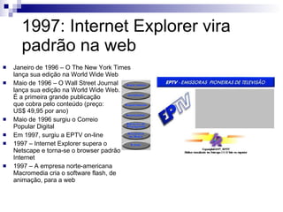 1997: Internet Explorer vira padrão na web Janeiro de 1996 – O The New York Times lança sua edição na World Wide Web Maio de 1996 – O Wall Street Journal  lança sua edição na World Wide Web.  É a primeira grande publicação  que cobra pelo conteúdo (preço:  US$ 49,95 por ano) Maio de 1996 surgiu o Correio  Popular Digital Em 1997, surgiu a EPTV on-line 1997 – Internet Explorer supera o  Netscape e torna-se o browser padrão da Internet 1997 – A empresa norte-americana Macromedia cria o software flash, de animação, para a web 