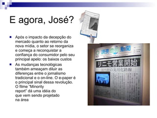 E agora, José? Após o impacto da decepção do mercado quanto ao retorno da nova mídia, o setor se reorganiza e começa a reconquistar a confiança do consumidor pelo seu principal apelo: os baixos custos As mudanças tecnológicas também ameaçam diluir as diferenças entre o jornalismo tradicional e o on-line. O e-paper é o principal sinal dessa revolução. O filme “Minority report” dá uma idéia do que vem sendo projetado  na área 