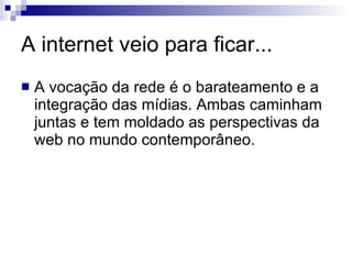 A internet veio para ficar... A vocação da rede é o barateamento e a integração das mídias. Ambas caminham juntas e tem moldado as perspectivas da web no mundo contemporâneo. 
