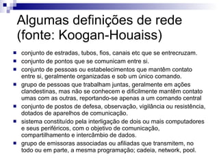 Algumas definições de rede (fonte: Koogan-Houaiss) conjunto de estradas, tubos, fios, canais etc que se entrecruzam. conjunto de pontos que se comunicam entre si. conjunto de pessoas ou estabelecimentos que mantêm contato entre si, geralmente organizadas e sob um único comando. grupo de pessoas que trabalham juntas, geralmente em ações clandestinas, mas não se conhecem e dificilmente mantêm contato umas com as outras, reportando-se apenas a um comando central conjunto de postos de defesa, observação, vigilância ou resistência, dotados de aparelhos de comunicação. sistema constituído pela interligação de dois ou mais computadores e seus periféricos, com o objetivo de comunicação, compartilhamento e intercâmbio de dados. grupo de emissoras associadas ou afiliadas que transmitem, no todo ou em parte, a mesma programação; cadeia, network, pool. 
