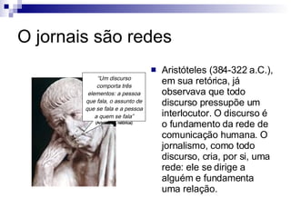 O jornais são redes Aristóteles (384-322 a.C.), em sua retórica, já observava que todo discurso pressupõe um interlocutor. O discurso é o fundamento da rede de comunicação humana. O jornalismo, como todo discurso, cria, por si, uma rede: ele se dirige a alguém e fundamenta uma relação.  “ Um discurso comporta três elementos: a pessoa que fala, o assunto de que se fala e a pessoa a quem se fala” (Aristóteles, retórica) 