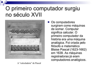 O primeiro computador surgiu no século XVII Os computadores surgiram como máquinas de somar. Computar significa calcular. O primeiro computador da história era uma máquina analógica. Foi criada pelo filósofo e matemático Blaise Pascal (1623-1662) em 1639. As máquinas registradoras já eram computadores analógicos. A “calculadora” de Pascal 