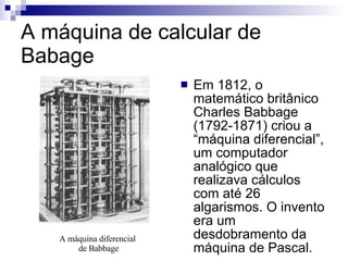 A máquina de calcular de Babage Em 1812, o matemático britânico Charles Babbage (1792-1871) criou a “máquina diferencial”, um computador analógico que realizava cálculos com até 26 algarismos. O invento era um desdobramento da máquina de Pascal. A máquina diferencial  de Babbage 