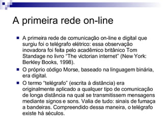 A primeira rede on-line A primeira rede de comunicação on-line e digital que surgiu foi o telégrafo elétrico: essa observação inovadora foi feita pelo acadêmico britânico Tom Standage no livro “The victorian internet” (New York: Berkley Books, 1998). O próprio código Morse, baseado na linguagem binária, era digital. O termo “telégrafo” (escrita à distância) era originalmente aplicado a qualquer tipo de comunicação de longa distância na qual se transmitissem mensagens mediante signos e sons. Valia de tudo: sinais de fumaça a bandeiras. Compreendido dessa maneira, o telégrafo existe há séculos. 