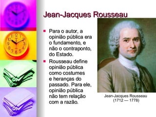 Jean-Jacques Rousseau Para o autor, a  opinião pública era  o fundamento, e  não o contraponto,  do Estado. Rousseau define  opinião pública  como costumes  e heranças do  passado. Para ele,  opinião pública  não tem relação  com a razão. Jean-Jacques Rousseau  (1712 — 1778) 