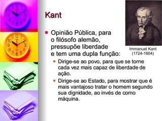 Kant Opinião Pública, para  o filósofo alemão,  pressupõe liberdade  e tem uma dupla função: Dirige-se ao povo, para que se torne cada vez mais capaz de liberdade de ação. Dirige-se ao Estado, para mostrar que é mais vantajoso tratar o homem segundo sua dignidade, ao invés de como máquina. Immanuel Kant (1724-1804) 