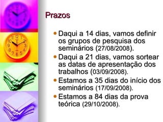 Prazos Daqui a 14 dias, vamos definir os grupos de pesquisa dos seminários ( 27/08/2008 ). Daqui a 21 dias, vamos sortear as datas de apresentação dos trabalhos ( 03/09/2008). Estamos a 35 dias do início dos seminários  (17/09/2008). Estamos a 84 dias da prova teórica  (29/10/2008). 