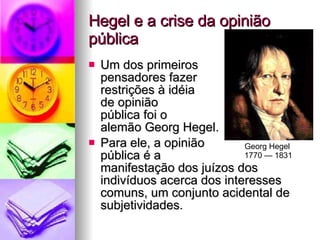 Hegel e a crise da opinião pública Um dos primeiros  pensadores fazer  restrições à idéia  de opinião  pública foi o  alemão Georg Hegel. Para ele, a opinião  pública é a  manifestação dos juízos dos indivíduos acerca dos interesses comuns, um conjunto acidental de subjetividades. Georg Hegel  1770 — 1831 