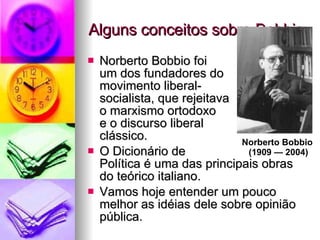 Alguns conceitos sobre Bobbio Norberto Bobbio foi  um dos fundadores do  movimento liberal- socialista, que rejeitava  o marxismo ortodoxo  e o discurso liberal  clássico.  O Dicionário de  Política é uma das principais obras do teórico italiano. Vamos hoje entender um pouco melhor as idéias dele sobre opinião pública. Norberto Bobbio  (1909 — 2004) 