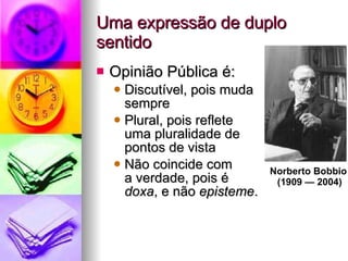 Opinião Pública é:  Discutível, pois muda  sempre Plural, pois reflete  uma pluralidade de  pontos de vista Não coincide com  a verdade, pois é  doxa , e não  episteme . Uma expressão de duplo sentido Norberto Bobbio  (1909 — 2004) 