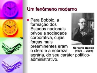 Um fenômeno moderno Para Bobbio, a  formação dos  Estados nacionais  privou a sociedade  corporativa, cujas  forças mais  preeminentes eram  o clero e a nobreza  agrária, do seu caráter político-administrativo.  Norberto Bobbio  (1909 — 2004) 