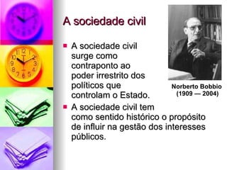 A sociedade civil A sociedade civil  surge como  contraponto ao  poder irrestrito dos  políticos que  controlam o Estado. A sociedade civil tem  como sentido histórico o propósito de influir na gestão dos interesses públicos. Norberto Bobbio  (1909 — 2004) 
