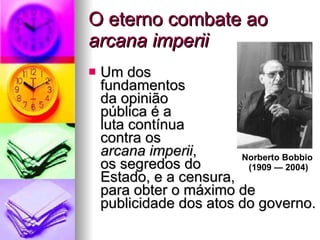 O eterno combate ao  arcana imperii Um dos  fundamentos  da opinião  pública é a  luta contínua  contra os  arcana imperii ,  os segredos do  Estado, e a censura,  para obter o máximo de publicidade dos atos do governo. Norberto Bobbio  (1909 — 2004) 