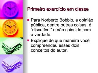 Primeiro exercício em classe Para Norberto Bobbio, a opinião pública, dentre outras coisas, é “discutível” e não coincide com a verdade. Explique de que maneira você compreendeu esses dois conceitos do autor. 
