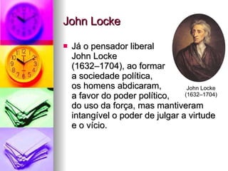 John Locke Já o pensador liberal  John Locke  (1632–1704), ao formar  a sociedade política,  os homens abdicaram,  a favor do poder político,  do uso da força, mas mantiveram intangível o poder de julgar a virtude e o vício. John Locke (1632–1704) 