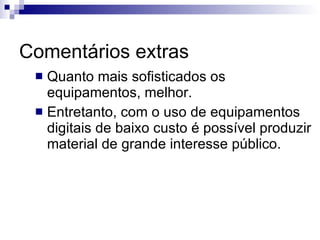 Comentários extras Quanto mais sofisticados os equipamentos, melhor.  Entretanto, com o uso de equipamentos digitais de baixo custo é possível produzir material de grande interesse público. 