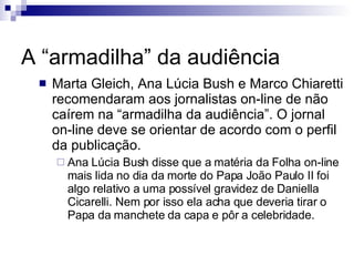 A “armadilha” da audiência Marta Gleich, Ana Lúcia Bush e Marco Chiaretti recomendaram aos jornalistas on-line de não caírem na “armadilha da audiência”. O jornal on-line deve se orientar de acordo com o perfil da publicação. Ana Lúcia Bush disse que a matéria da Folha on-line mais lida no dia da morte do Papa João Paulo II foi algo relativo a uma possível gravidez de Daniella Cicarelli. Nem por isso ela acha que deveria tirar o Papa da manchete da capa e pôr a celebridade. 