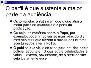 O perfil é que sustenta a maior parte da audiência Os jornalistas enfatizaram que o que atrai a maior parte da audiência é o perfil da publicação. Ou seja, as matérias sobre o Papa, por exemplo, podem não ser as mais lidas do dia, mas são elas que trazem a massa dos leitores acostumados a ler a Folha. O público que visita os sites para notícias sobre polícia, esporte e notícias sobre celebridades é volátil... exceto, obviamente, se o perfil do site seja justamente esse. 