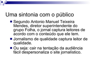 Uma sintonia com o público Segundo Antonio Manuel Teixeira Mendes, diretor superintendente do grupo Folha, o jornal captura leitores de acordo com o conteúdo que ele tem.  Jornalismo de qualidade captura leitor de qualidade. Ou seja: cair na tentação da audiência fácil despersonaliza o site jornalístico. 