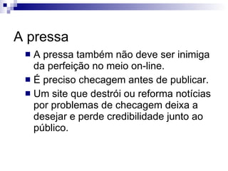 A pressa A pressa também não deve ser inimiga da perfeição no meio on-line. É preciso checagem antes de publicar. Um site que destrói ou reforma notícias por problemas de checagem deixa a desejar e perde credibilidade junto ao público. 