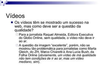 Vídeos Os vídeos têm se mostrado um sucesso na web, mas como deve ser a questão da qualidade? Para a jornalista Raquel Almeida, Editora Executiva do Globo Online, sem qualidade, o vídeo não deve ir ao ar. A questão da imagem “excelente”, porém, não se mostrou tão problemática para jornalistas como Marta Gleich, do ZH, Marco Chiaretti e Ana Lucia Bush, da Folha Online ( obviamente, um vídeo de má qualidade não tem condições de ir ao ar, mas um vídeo mediano, sim ). 