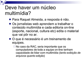 Deve haver um núcleo multimídia? Para Raquel Almeida, a resposta é não.  Os jornalistas web aprendem a trabalhar o conteúdo multimídia e cada editoria on-line (esporte, nacional, cultura etc) edita o material que vai pôr no ar. O que é necessário é um treinamento de equipes. No caso da RAC, seria importante que os computadores de toda a equipe on-line tenham capacidade de lidar com multimídia ( tanto exibição de arquivos quanto edição ) 