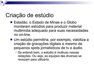 Criação de estúdio Estadão, o Estado de Minas e o Globo montaram estúdios para produzir material multimídia adequado para suas necessidades no on-line. Um estúdio permitiria, por exemplo, viabiliza a criação de gravações digitais e mesmo de pequenos spots jornalísticos de tv e áudio. Se entendi bem, o estúdio é multiuso nessas redações. Ou seja, as equipes das diversas se revezam para utilizá-lo. 