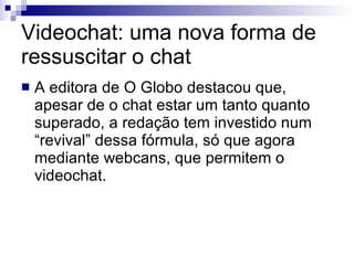 Videochat: uma nova forma de ressuscitar o chat A editora de O Globo destacou que, apesar de o chat estar um tanto quanto superado, a redação tem investido num “revival” dessa fórmula, só que agora mediante webcans, que permitem o videochat. 