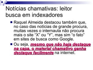 Notícias chamativas: leitor busca em indexadores Raquel Almeida destacou também que, no caso das notícias de grande procura, muitas vezes o internauta não procura mais o site “X” ou “Y”, mas sim “o fato” em sites de busca como Google. Ou seja,  mesmo que não haja destaque na capa, o material chamativo ganha destaque facilmente  na internet. 