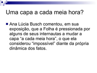Uma capa a cada meia hora? Ana Lúcia Busch comentou, em sua exposição, que a Folha é pressionada por alguns de seus internautas a mudar a capa “a cada meia hora”, o que ela considerou “impossível” diante da própria dinâmica dos fatos. 