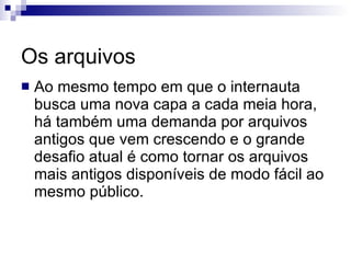 Os arquivos Ao mesmo tempo em que o internauta busca uma nova capa a cada meia hora, há também uma demanda por arquivos antigos que vem crescendo e o grande desafio atual é como tornar os arquivos mais antigos disponíveis de modo fácil ao mesmo público. 
