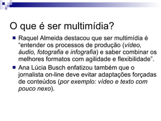 O que é ser multimídia? Raquel Almeida destacou que ser multimídia é “entender os processos de produção ( vídeo, áudio, fotografia e infografia ) e saber combinar os melhores formatos com agilidade e flexibilidade”. Ana Lúcia Busch enfatizou também que o jornalista on-line deve evitar adaptações forçadas de conteúdos ( por exemplo: vídeo e texto com pouco nexo ). 