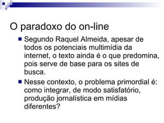 O paradoxo do on-line Segundo Raquel Almeida, apesar de todos os potenciais multimídia da internet, o texto ainda é o que predomina, pois serve de base para os sites de busca. Nesse contexto, o problema primordial é: como integrar, de modo satisfatório, produção jornalística em mídias diferentes? 