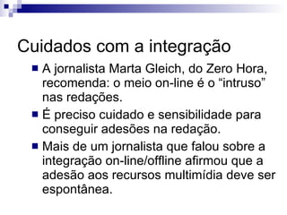 Cuidados com a integração A jornalista Marta Gleich, do Zero Hora, recomenda: o meio on-line é o “intruso” nas redações.  É preciso cuidado e sensibilidade para conseguir adesões na redação.  Mais de um jornalista que falou sobre a integração on-line/offline afirmou que a adesão aos recursos multimídia deve ser espontânea. 