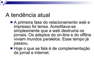 A tendência atual A primeira fase do relacionamento web e impresso foi tensa. Acreditava-se simplesmente que a web destruiria os jornais. Os adeptos do on-line e do offline viviam mundos paralelos. Esse tempo já passou. Hoje o que se fala é de complementação de jornal e internet. 