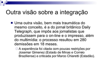 Outra visão sobre a integração Uma outra visão, bem mais traumática do mesmo conceito, é a do jornal britânico Daily Telegraph, que impôs aos jornalistas que produzissem para o on-line e o impresso, além do multimídia: o processo resultou em 280 demissões em 18 meses. A experiência foi citada com poucas restrições por Josemar Gimenez (Estado de Minas e Correio Braziliense) e criticada por Marco Chiaretti (Estadão). 