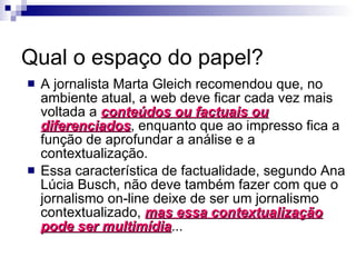 Qual o espaço do papel? A jornalista Marta Gleich recomendou que, no ambiente atual, a web deve ficar cada vez mais voltada a  conteúdos ou factuais ou diferenciados , enquanto que ao impresso fica a função de aprofundar a análise e a contextualização. Essa característica de factualidade, segundo Ana Lúcia Busch, não deve também fazer com que o jornalismo on-line deixe de ser um jornalismo contextualizado,  mas essa contextualização pode ser multimídia ... 