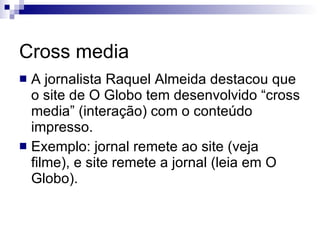 Cross media A jornalista Raquel Almeida destacou que o site de O Globo tem desenvolvido “cross media” (interação) com o conteúdo impresso. Exemplo: jornal remete ao site (veja filme), e site remete a jornal (leia em O Globo). 