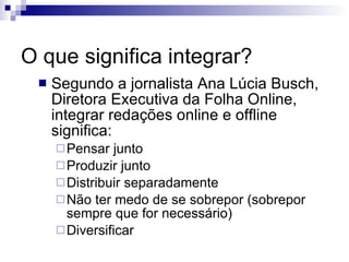 O que significa integrar? Segundo a jornalista Ana Lúcia Busch, Diretora Executiva da Folha Online, integrar redações online e offline significa: Pensar junto Produzir junto Distribuir separadamente Não ter medo de se sobrepor (sobrepor sempre que for necessário) Diversificar 