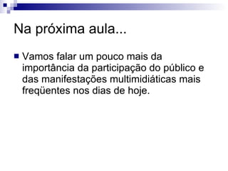Na próxima aula... Vamos falar um pouco mais da importância da participação do público e das manifestações multimidiáticas mais freqüentes nos dias de hoje. 