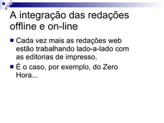 A integração das redações offline e on-line Cada vez mais as redações web estão trabalhando lado-a-lado com as editorias de impresso. É o caso, por exemplo, do Zero Hora... 