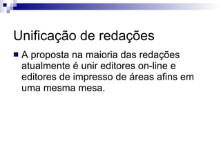 Unificação de redações A proposta na maioria das redações atualmente é unir editores on-line e editores de impresso de áreas afins em uma mesma mesa. 