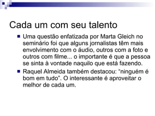 Cada um com seu talento Uma questão enfatizada por Marta Gleich no seminário foi que alguns jornalistas têm mais envolvimento com o áudio, outros com a foto e outros com filme... o importante é que a pessoa se sinta à vontade naquilo que está fazendo. Raquel Almeida também destacou: “ninguém é bom em tudo”. O interessante é aproveitar o melhor de cada um. 