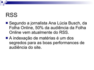 RSS Segundo a jornalista Ana Lúcia Busch, da Folha Online, 50% da audiência da Folha Online vem atualmente do RSS. A indexação de matérias é um dos segredos para as boas performances de audiência do site. 