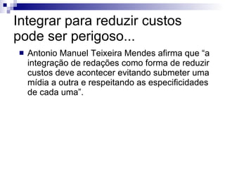 Integrar para reduzir custos pode ser perigoso... Antonio Manuel Teixeira Mendes afirma que “a integração de redações como forma de reduzir custos deve acontecer evitando submeter uma mídia a outra e respeitando as especificidades de cada uma”. 