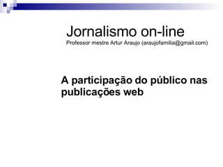 A participação do público nas publicações web Jornalismo on-line Professor mestre Artur Araujo (araujofamilia@gmail.com) 