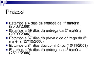 Prazos Estamos a 4 dias da entrega da 1ª matéria (25/08/2008) Estamos a 39 dias da entrega da 2ª matéria (29/09/2008) Estamos a 67 dias da prova e da entrega da 3ª matéria (27/10/2008) Estamos a 81 dias dos seminários (10/11/2008) Estamos a 96 dias da entrega da 4ª matéria (25/11/2008) 